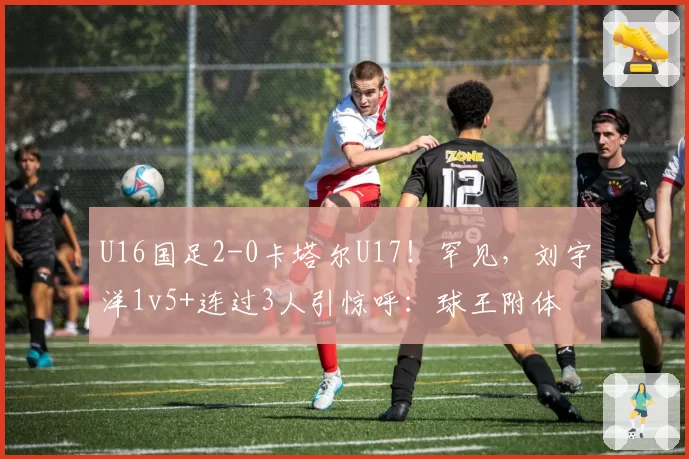 U16国足2-0卡塔尔U17!罕见,刘宇洋1v5+连过3人引惊呼:球王附体
