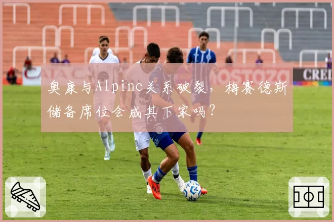 奥康与Alpine关系破裂，梅赛德斯储备席位会成其下家吗？