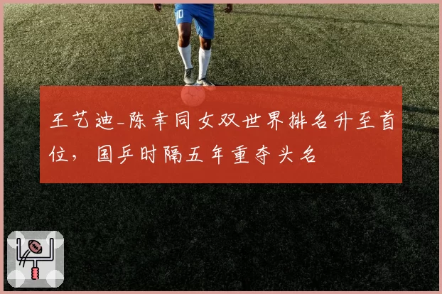 王艺迪_陈幸同女双世界排名升至首位，国乒时隔五年重夺头名