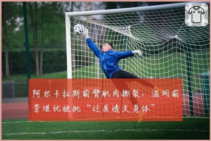 阿尔卡拉斯前臂肌肉撕裂，温网前景堪忧被批“过度透支身体”