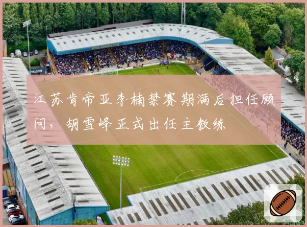 江苏肯帝亚李楠禁赛期满后担任顾问，胡雪峰正式出任主教练