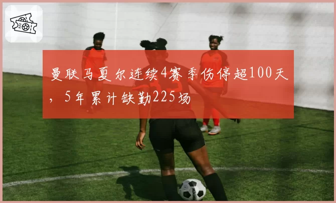 曼联马夏尔连续4赛季伤停超100天，5年累计缺勤225场