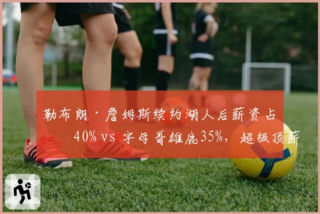 勒布朗·詹姆斯续约湖人后薪资占比40% vs 字母哥雄鹿35%,超级顶薪影响建队空间