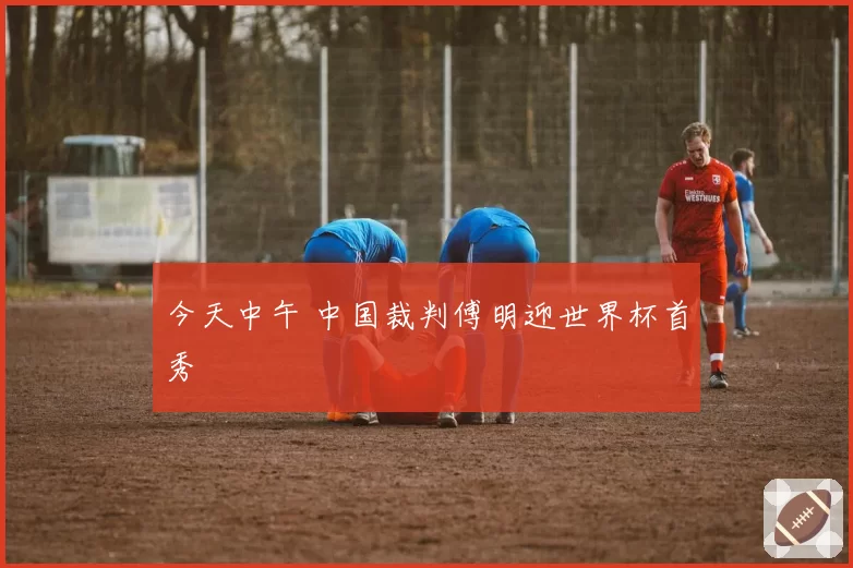 今天中午 中国裁判傅明迎世界杯首秀