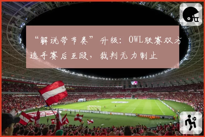 “解说带节奏”升级：OWL联赛双方选手赛后互殴，裁判无力制止