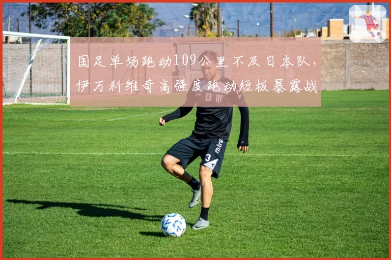 国足单场跑动109公里不及日本队，伊万科维奇高强度跑动短板暴露战术缺陷