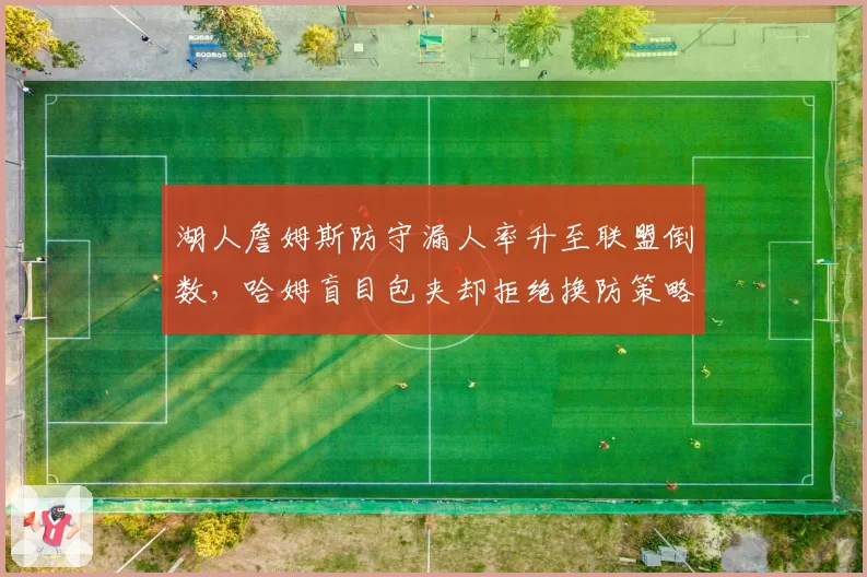湖人詹姆斯防守漏人率升至联盟倒数,哈姆盲目包夹却拒绝换防策略遭数据打脸