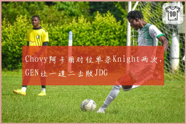 Chovy阿卡丽对位单杀Knight两次,GEN让一追二击败JDG