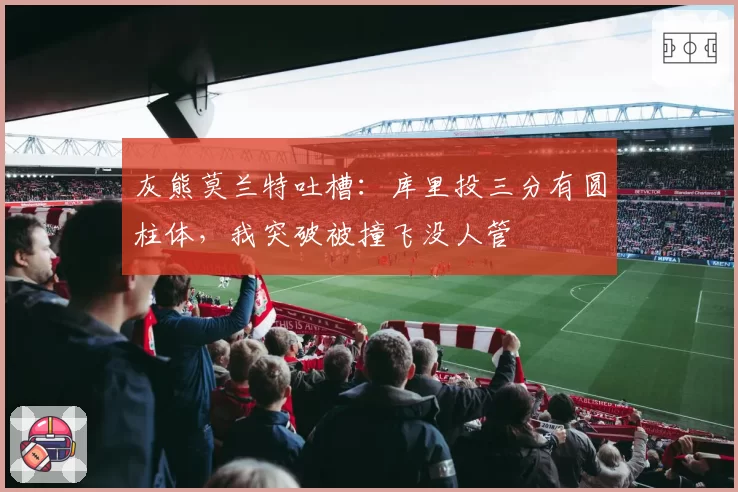 灰熊莫兰特吐槽:库里投三分有圆柱体,我突破被撞飞没人管