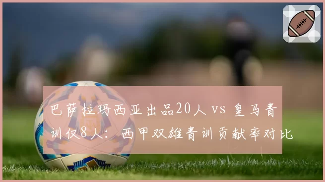 巴萨拉玛西亚出品20人 vs 皇马青训仅8人:西甲双雄青训贡献率对比