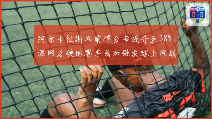 阿尔卡拉斯网前得分率提升至38%,温网后硬地赛季或加强发球上网战术